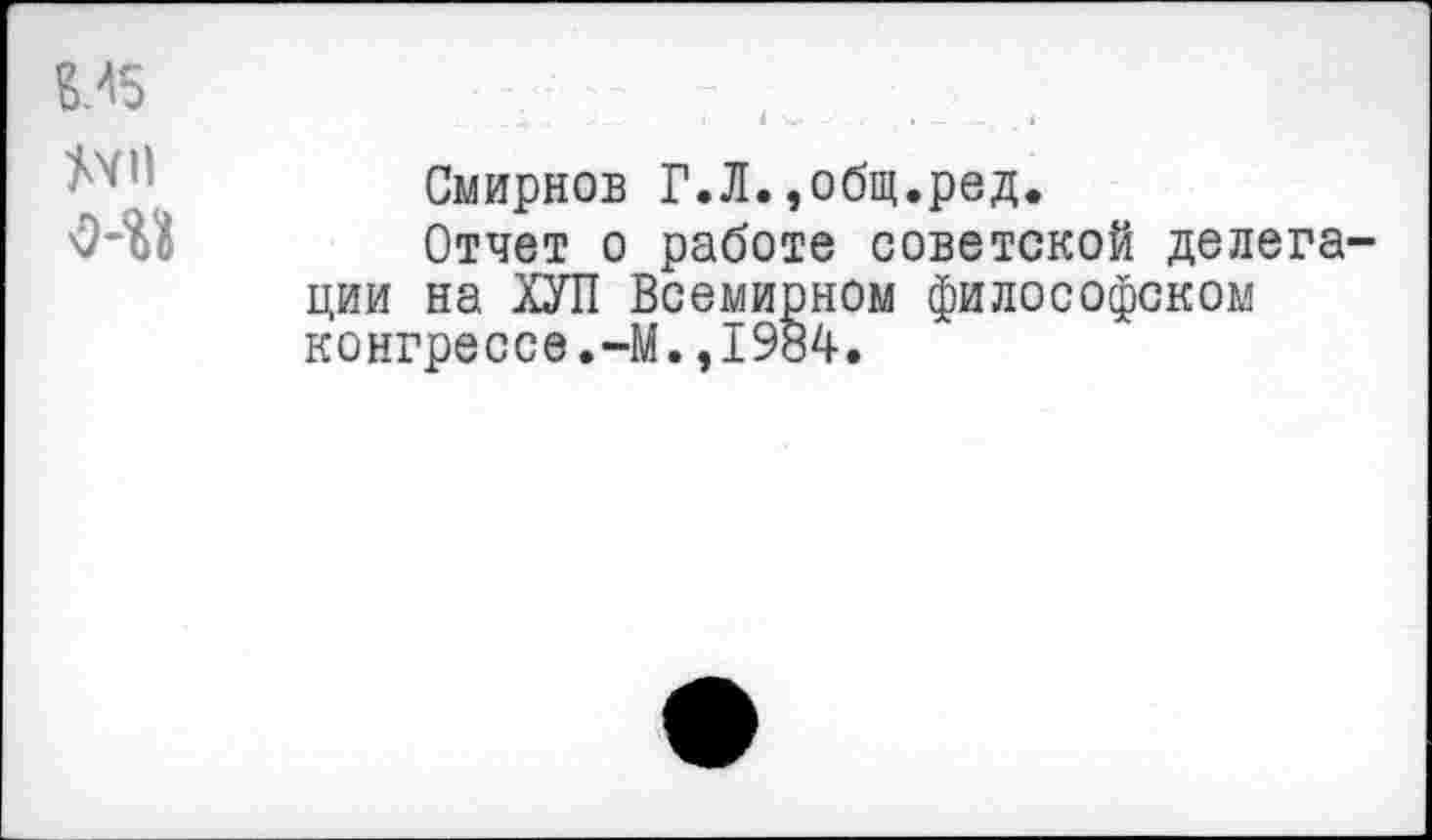 ﻿Смирнов Г.Л.,общ.ред.
Отчет о работе советской делега ции на ХУЛ Всемирном философском конгрессе.-М.,1984.